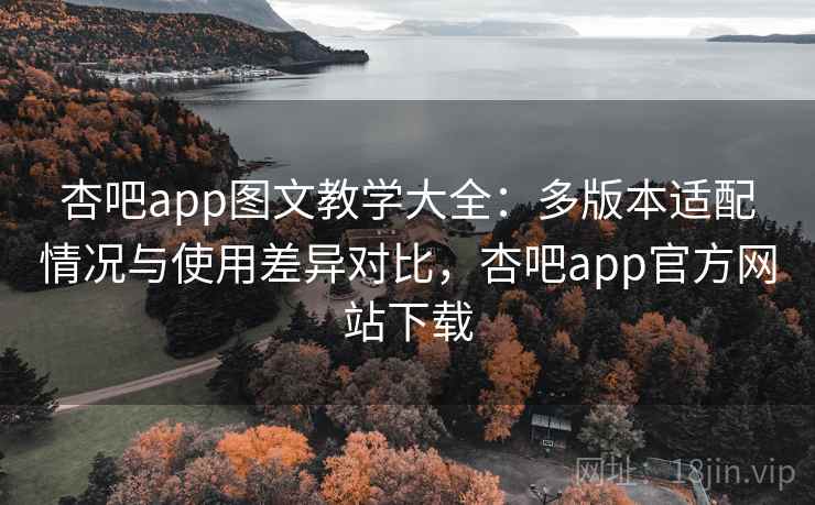杏吧app图文教学大全：多版本适配情况与使用差异对比，杏吧app官方网站下载