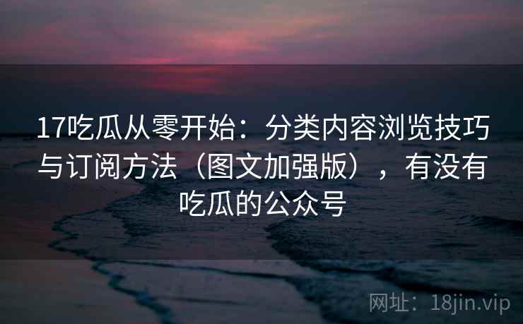 17吃瓜从零开始：分类内容浏览技巧与订阅方法（图文加强版），有没有吃瓜的公众号