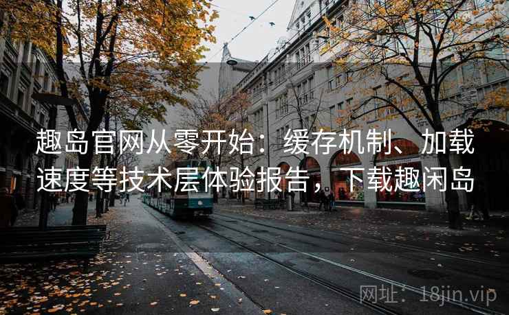 趣岛官网从零开始:缓存机制、加载速度等技术层体验报告,下载趣闲岛 趣岛官网从零开始:缓存机制、加载速度等技术层体验报告,下载趣闲岛