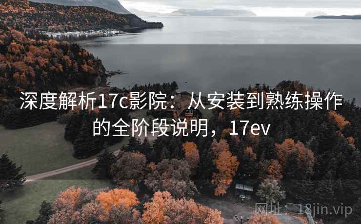 深度解析17c影院：从安装到熟练操作的全阶段说明，17ev