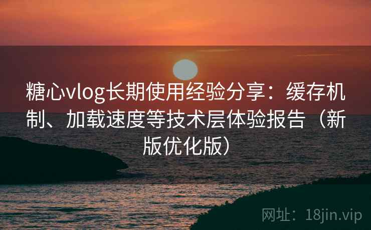 糖心vlog长期使用经验分享：缓存机制、加载速度等技术层体验报告（新版优化版）