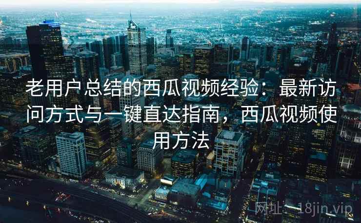 老用户总结的西瓜视频经验：最新访问方式与一键直达指南，西瓜视频使用方法