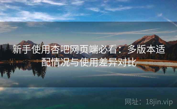 新手使用杏吧网页端必看：多版本适配情况与使用差异对比