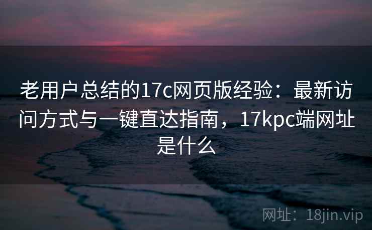 老用户总结的17c网页版经验：最新访问方式与一键直达指南，17kpc端网址是什么