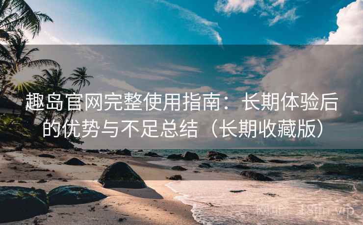 趣岛官网完整使用指南：长期体验后的优势与不足总结（长期收藏版）