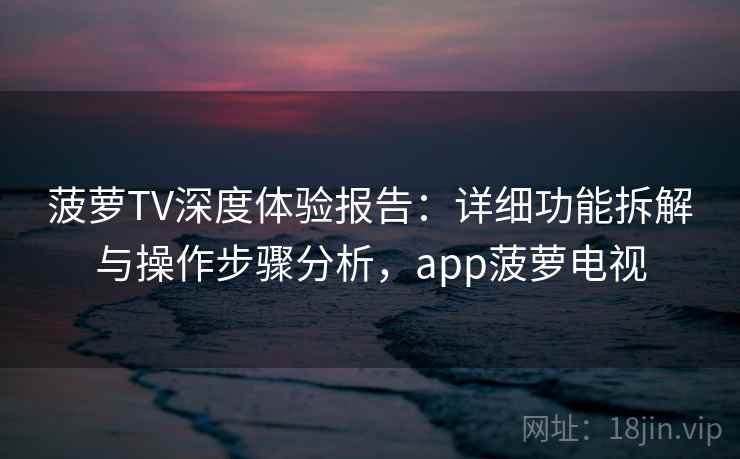 菠萝TV深度体验报告：详细功能拆解与操作步骤分析，app菠萝电视