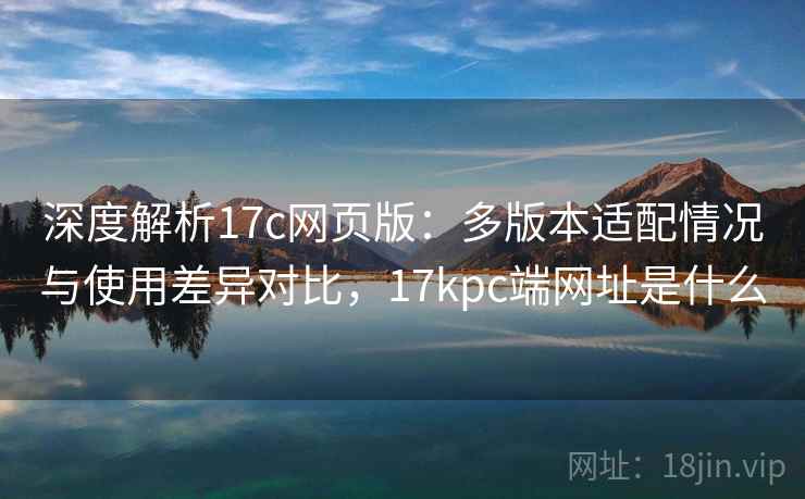 深度解析17c网页版：多版本适配情况与使用差异对比，17kpc端网址是什么