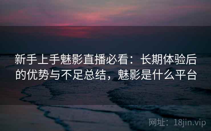 新手上手魅影直播必看：长期体验后的优势与不足总结，魅影是什么平台
