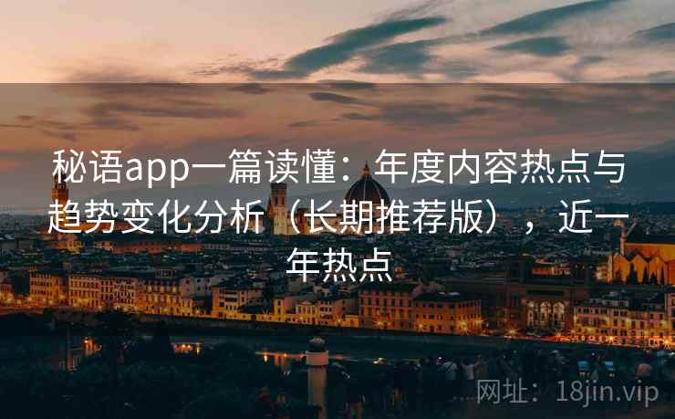 秘语app一篇读懂：年度内容热点与趋势变化分析（长期推荐版），近一年热点