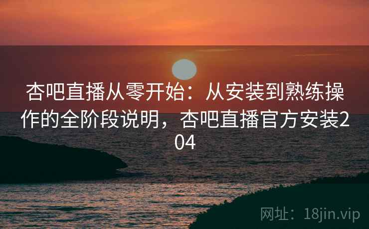 杏吧直播从零开始：从安装到熟练操作的全阶段说明，杏吧直播官方安装204