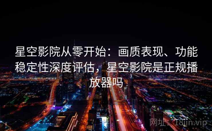 星空影院从零开始：画质表现、功能稳定性深度评估，星空影院是正规播放器吗