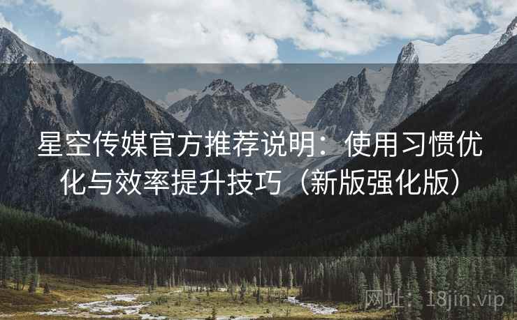 星空传媒官方推荐说明：使用习惯优化与效率提升技巧（新版强化版）