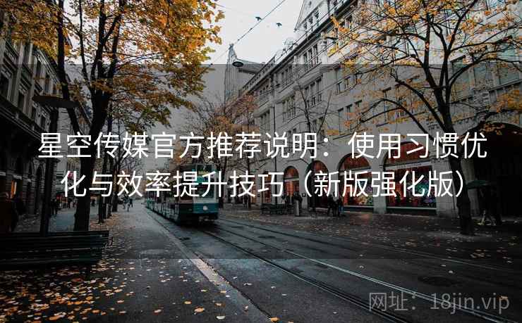 星空传媒官方推荐说明：使用习惯优化与效率提升技巧（新版强化版）