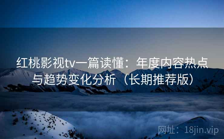 红桃影视tv一篇读懂：年度内容热点与趋势变化分析（长期推荐版）