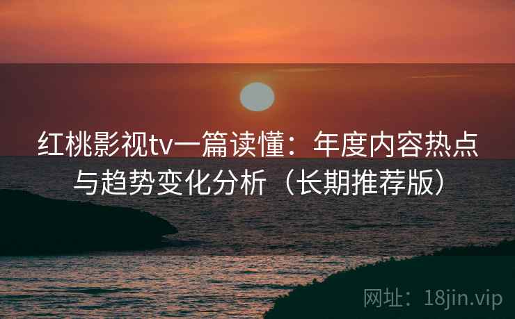 红桃影视tv一篇读懂：年度内容热点与趋势变化分析（长期推荐版）