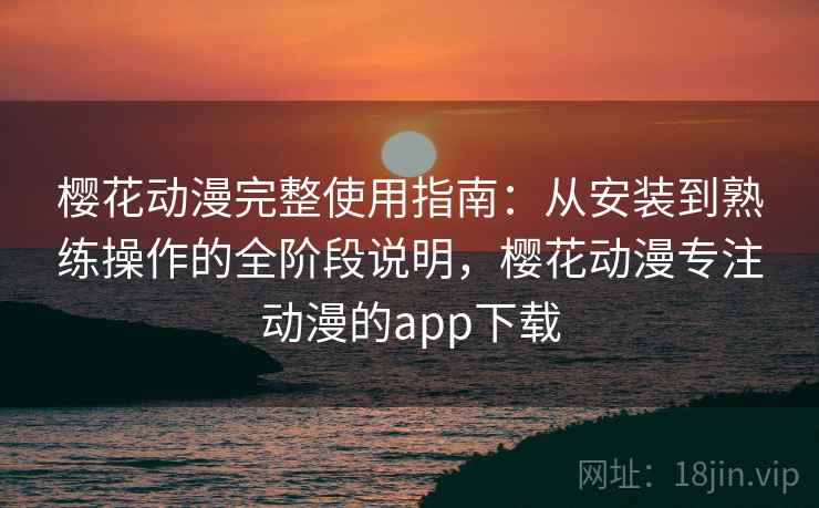 樱花动漫完整使用指南：从安装到熟练操作的全阶段说明，樱花动漫专注动漫的app下载