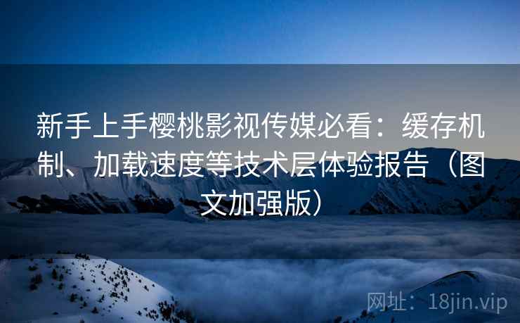 新手上手樱桃影视传媒必看：缓存机制、加载速度等技术层体验报告（图文加强版）
