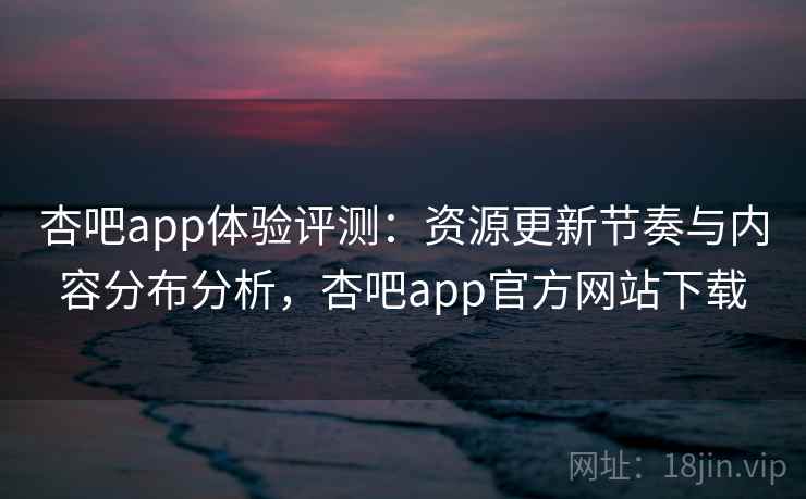 杏吧app体验评测：资源更新节奏与内容分布分析，杏吧app官方网站下载