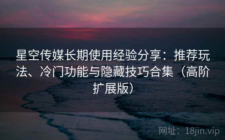 星空传媒长期使用经验分享：推荐玩法、冷门功能与隐藏技巧合集（高阶扩展版）
