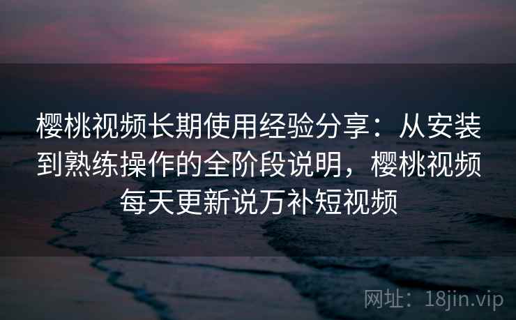 樱桃视频长期使用经验分享：从安装到熟练操作的全阶段说明，樱桃视频每天更新说万补短视频