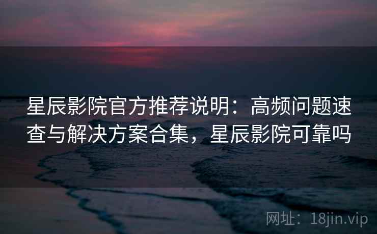 星辰影院官方推荐说明：高频问题速查与解决方案合集，星辰影院可靠吗