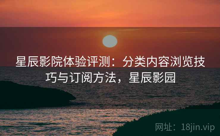 星辰影院体验评测:分类内容浏览技巧与订阅方法,星辰影园 星辰影院体验评测:分类内容浏览技巧与订阅方法,星辰影园