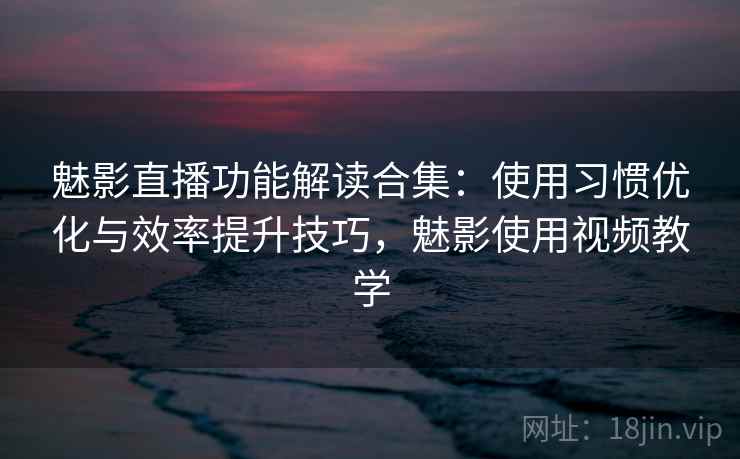 魅影直播功能解读合集：使用习惯优化与效率提升技巧，魅影使用视频教学