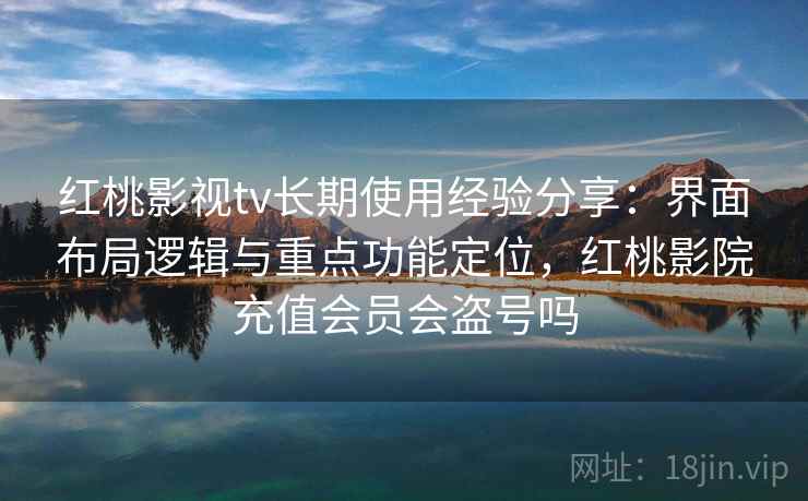 红桃影视tv长期使用经验分享：界面布局逻辑与重点功能定位，红桃影院充值会员会盗号吗