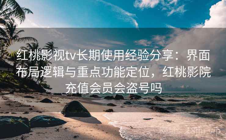 红桃影视tv长期使用经验分享：界面布局逻辑与重点功能定位，红桃影院充值会员会盗号吗