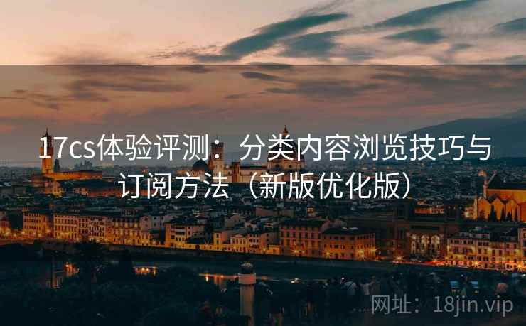 17cs体验评测：分类内容浏览技巧与订阅方法（新版优化版）