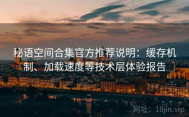 秘语空间合集官方推荐说明：缓存机制、加载速度等技术层体验报告