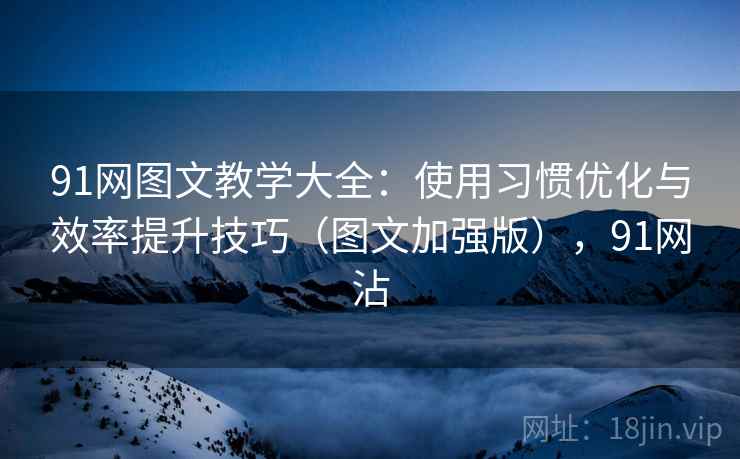 91网图文教学大全:使用习惯优化与效率提升技巧(图文加强版),91网沾 91网图文教学大全:使用习惯优化与效率提升技巧(图文加强版),91网沾