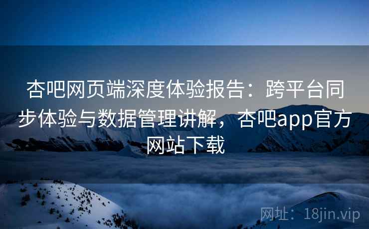 杏吧网页端深度体验报告：跨平台同步体验与数据管理讲解，杏吧app官方网站下载
