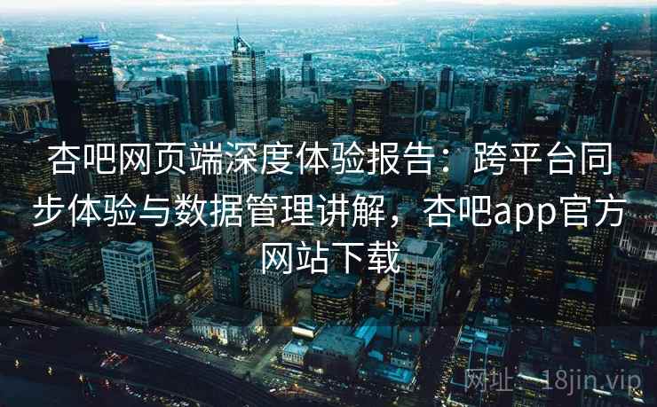 杏吧网页端深度体验报告:跨平台同步体验与数据管理讲解,杏吧app官方网站下载 杏吧网页端深度体验报告:跨平台同步体验与数据管理讲解,杏吧app官方网站下载