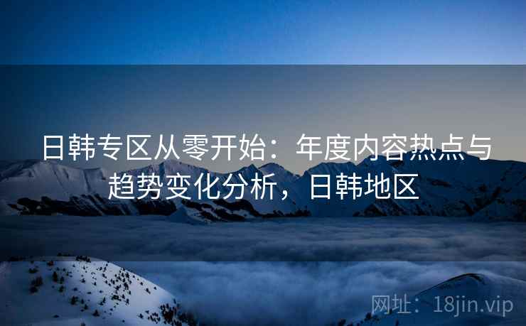 日韩专区从零开始:年度内容热点与趋势变化分析,日韩地区 日韩专区从零开始:年度内容热点与趋势变化分析,日韩地区