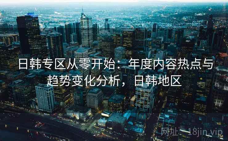 日韩专区从零开始：年度内容热点与趋势变化分析，日韩地区