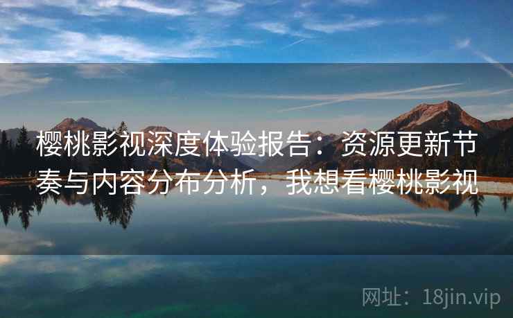 樱桃影视深度体验报告：资源更新节奏与内容分布分析，我想看樱桃影视