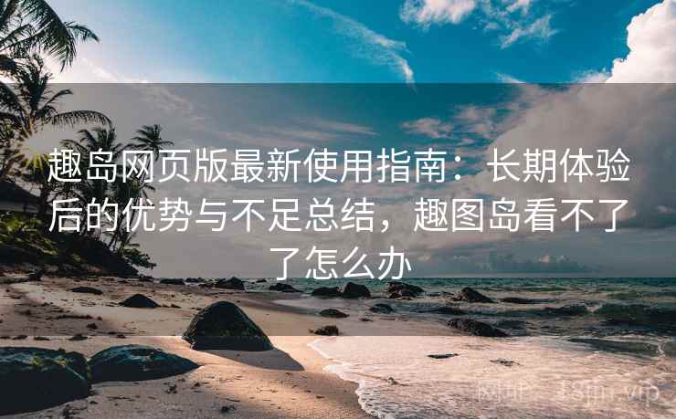 趣岛网页版最新使用指南：长期体验后的优势与不足总结，趣图岛看不了了怎么办