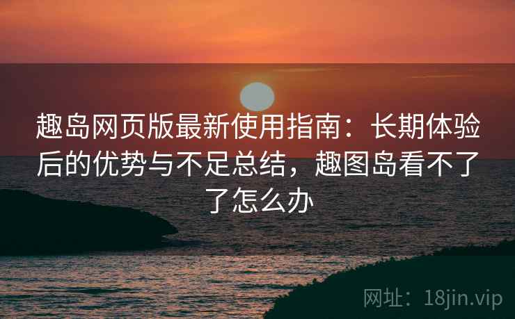 趣岛网页版最新使用指南：长期体验后的优势与不足总结，趣图岛看不了了怎么办