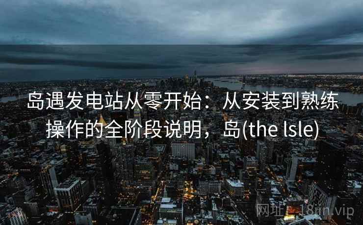 岛遇发电站从零开始:从安装到熟练操作的全阶段说明,岛(the lsle) 岛遇发电站从零开始:从安装到熟练操作的全阶段说明,岛(the lsle)