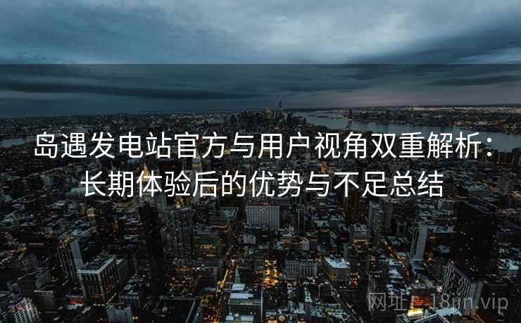 岛遇发电站官方与用户视角双重解析：长期体验后的优势与不足总结