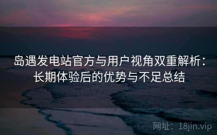 岛遇发电站官方与用户视角双重解析：长期体验后的优势与不足总结