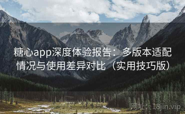 糖心app深度体验报告：多版本适配情况与使用差异对比（实用技巧版）