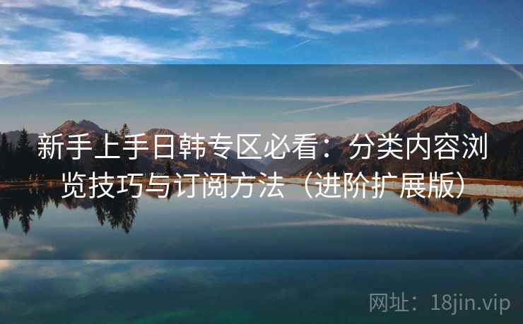 新手上手日韩专区必看：分类内容浏览技巧与订阅方法（进阶扩展版）