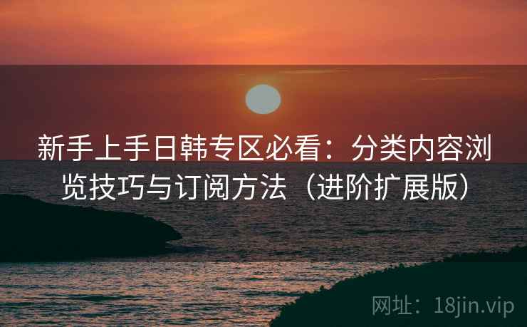 新手上手日韩专区必看:分类内容浏览技巧与订阅方法(进阶扩展版) 新手上手日韩专区必看:分类内容浏览技巧与订阅方法(进阶扩展版)
