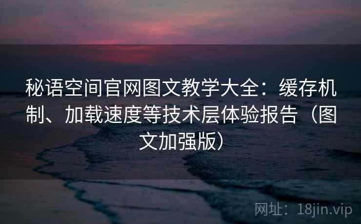 秘语空间官网图文教学大全：缓存机制、加载速度等技术层体验报告（图文加强版）