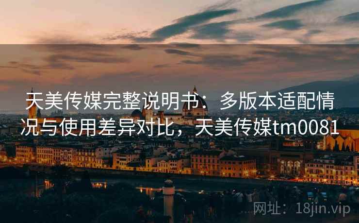 天美传媒完整说明书：多版本适配情况与使用差异对比，天美传媒tm0081
