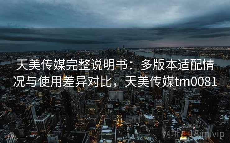 天美传媒完整说明书:多版本适配情况与使用差异对比,天美传媒tm0081 天美传媒完整说明书:多版本适配情况与使用差异对比,天美传媒tm0081