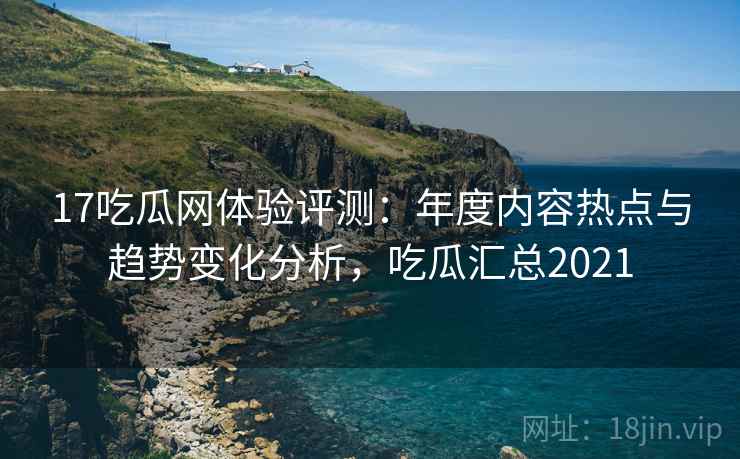 17吃瓜网体验评测：年度内容热点与趋势变化分析，吃瓜汇总2021