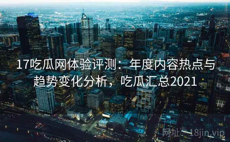 17吃瓜网体验评测:年度内容热点与趋势变化分析,吃瓜汇总2021 17吃瓜网体验评测:年度内容热点与趋势变化分析,吃瓜汇总2021